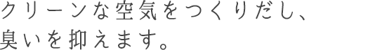 クリーンな空気をつくりだし、臭いを抑えます。