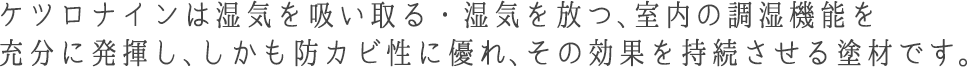 ケツロナインは湿気を吸い取る・湿気を放つ、室内の調湿機能を充分に発揮し、しかも防カビ性に優れ、その効果を持続させる塗材です。