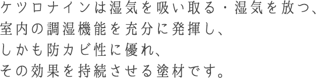 ケツロナインは湿気を吸い取る・湿気を放つ、室内の調湿機能を充分に発揮し、しかも防カビ性に優れ、その効果を持続させる塗材です。