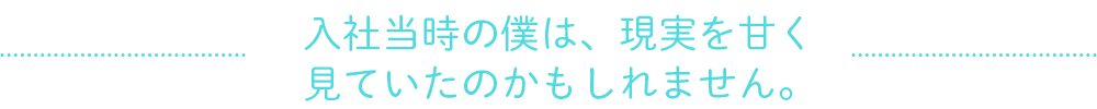 入社当時の僕は、現実を甘く
見ていたのかもしれません。