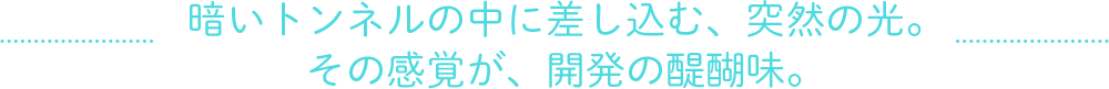 暗いトンネルの中に差し込む、突然の光。その感覚が開発の醍醐味だ。