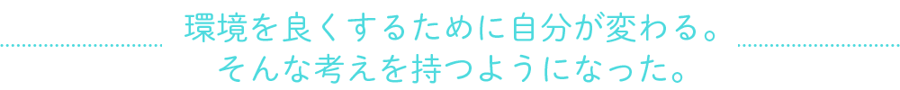 環境を良くするために自分が変わる。そんな考えを持つようになった。