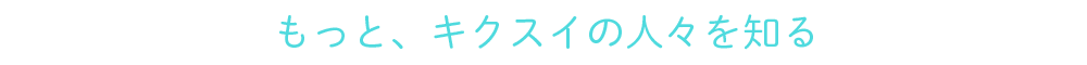 もっと、キクスイの人々を知る