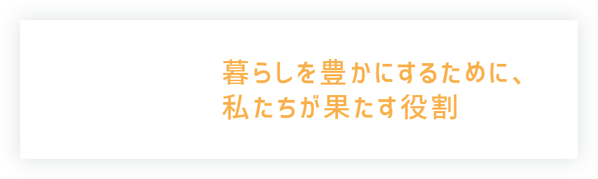 暮らしを豊かにするために、私たちが果たす役割